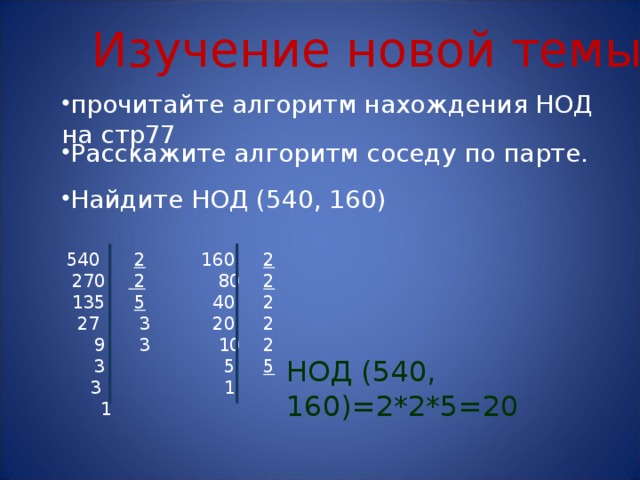 Изучение новой темы прочитайте алгоритм нахождения НОД на стр77 Расскажите алгоритм соседу по парте. Найдите НОД (540, 160)  2 160 2  80 2  40 2  20 2  10 2  5 5  1  270 2  135 5  27 3  9 3  3 3  1 НОД (540, 160)=2*2*5=20