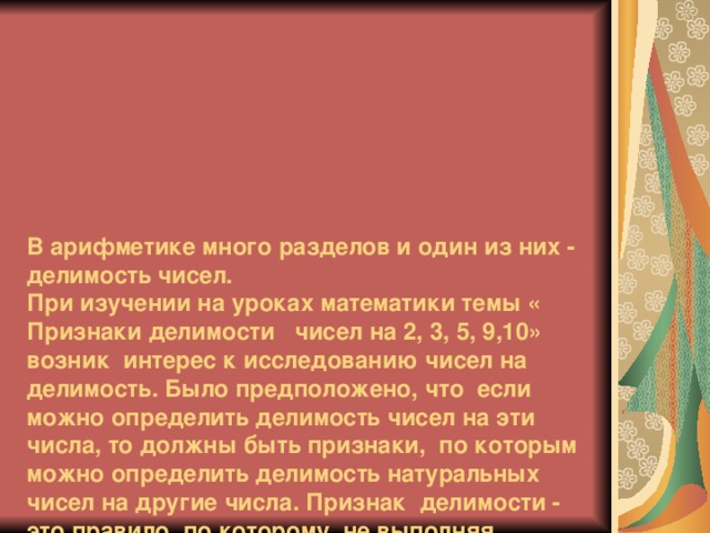 В арифметике много разделов и один из них - делимость чисел.  При изучении на уроках математики темы « Признаки делимости чисел на 2, 3, 5, 9,10» возник интерес к исследованию чисел на делимость. Было предположено, что если можно определить делимость чисел на эти числа, то должны быть признаки, по которым можно определить делимость натуральных чисел на другие числа.  Признак делимости - это правило, по которому, не выполняя деления, можно установить, делится ли одно число на другое. Признаки делимости всегда интересовали ученых разных времен и народов.