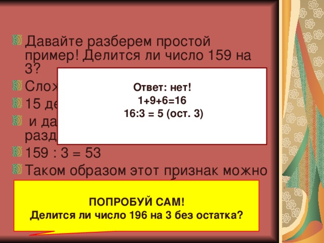 Давайте разберем простой пример! Делится ли число 159 на 3? Сложим все числа 1 + 5 + 9 = 15 15 делится на 3 : 15 /3 = 5  и дает в результате 5.Если разделить на 3. Взятое нами число 159 : 3 = 53 Таком образом этот признак можно использовать для любого числа