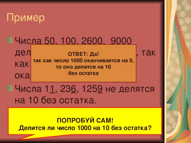 Пример Числа 5 0 , 10 0 , 26 00 , 900 0 делятся на 10 без остатка, так как запись этих чисел оканчивается на 0 Числа 1 1 , 23 6 , 125 9 не делятся на 10 без остатка.  ОТВЕТ: Да! так как число 1000 оканчивается на 0, то оно делится на 10 без остатка  ПОПРОБУЙ САМ! Делится ли число 1000 на 10 без остатка?