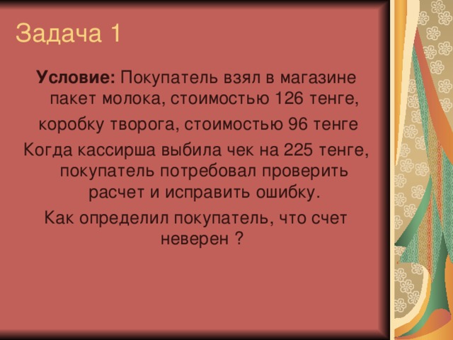 Задача 1 Условие: Покупатель взял в магазине пакет молока, стоимостью 126 тенге,  коробку творога, стоимостью 96 тенге Когда кассирша выбила чек на 225 тенге, покупатель потребовал проверить расчет и исправить ошибку. Как определил покупатель, что счет неверен ?