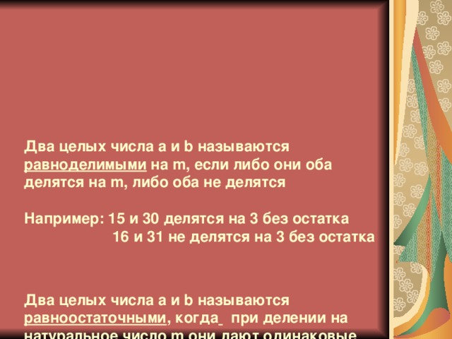 Два целых числа a и b называются равноделимыми на m, если либо они оба делятся на m, либо оба не делятся   Например: 15 и 30 делятся на 3 без остатка  16 и 31 не делятся на 3 без остатка     Два целых числа a и b называются равноостаточными , когда  при делении на натуральное число m они дают одинаковые остатки   1/8=0, 125 и 17/8=2, 125