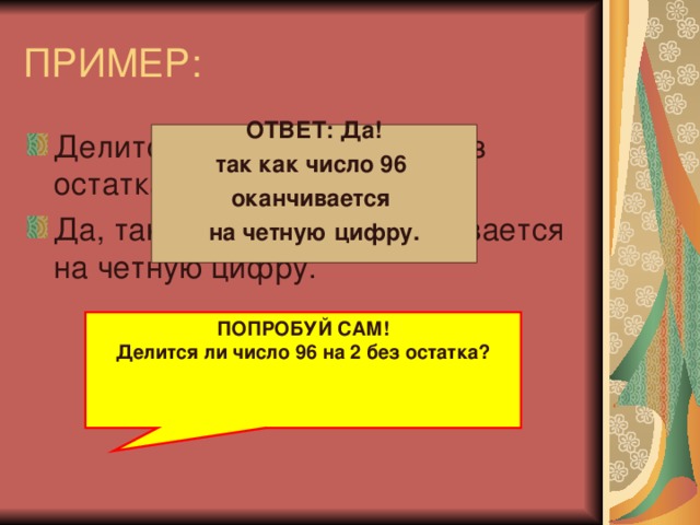 ПРИМЕР: Делится ли число 88 на 2 без остатка? Да, так как число 88 оканчивается на четную цифру.  ОТВЕТ: Да! так как число 96 оканчивается на четную цифру.   ПОПРОБУЙ САМ! Делится ли число 96 на 2 без остатка?