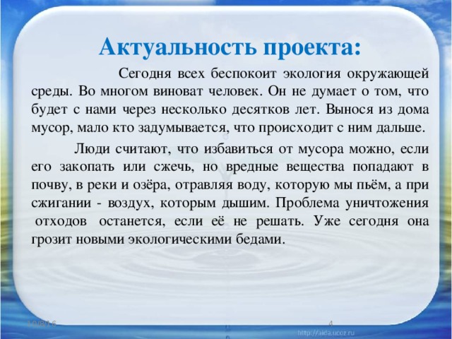 Актуальность проекта:  Сегодня всех беспокоит экология окружающей среды. Во многом виноват человек. Он не думает о том, что будет с нами через несколько десятков лет. Вынося из дома мусор, мало кто задумывается, что происходит с ним дальше.  Люди считают, что избавиться от мусора можно, если его закопать или сжечь, но вредные вещества попадают в почву, в реки и озёра, отравляя воду, которую мы пьём, а при сжигании - воздух, которым дышим. Проблема уничтожения  отходов  останется, если её не решать. Уже сегодня она грозит новыми экологическими бедами. 10/8/16