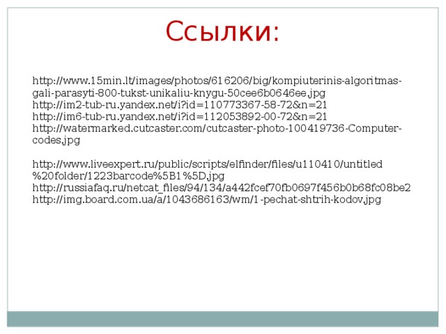 Ссылки: http://www.15min.lt/images/photos/616206/big/kompiuterinis-algoritmas-gali-parasyti-800-tukst-unikaliu-knygu-50cee6b0646ee.jpg http://im2-tub-ru.yandex.net/i?id=110773367-58-72&n=21 http://im6-tub-ru.yandex.net/i?id=112053892-00-72&n=21 http://watermarked.cutcaster.com/cutcaster-photo-100419736-Computer-codes.jpg http://www.liveexpert.ru/public/scripts/elfinder/files/u110410/untitled%20folder/1223barcode%5B1%5D.jpg http://russiafaq.ru/netcat_files/94/134/a442fcef70fb0697f456b0b68fc08be2 http://img.board.com.ua/a/1043686163/wm/1-pechat-shtrih-kodov.jpg