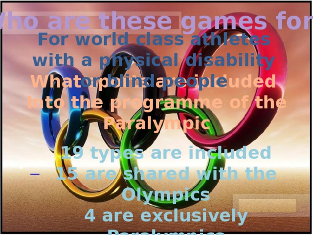 Who are these games for? For world class athletes with a physical disability or blind people What sports are included Into the programme of the Paralympic   19 types are included 15 are shared with the Olympics 4 are exclusively Paralympics 4 are unique sports