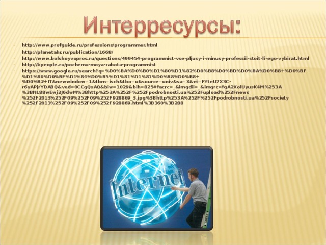 http://www.profguide.ru/professions/programmer.html  http://planetahr.ru/publication/1668/  http://www.bolshoyvopros.ru/questions/499454-programmist-vse-pljusy-i-minusy-professii-stoit-li-ego-vybirat.html  http://kpeople.ru/pochemu-moya-rabota-programmist  https://www.google.ru/search?q=%D0%BA%D0%B0%D1%80%D1%82%D0%B8%D0%BD%D0%BA%D0%B8+%D0%BF%D1%80%D0%BE%D1%84%D0%B5%D1%81%D1%81%D0%B8%D0%B8+%D0%B2+IT&newwindow=1&tbm=isch&tbo=u&source=univ&sa=X&ei=FYteU7X3C-r6yAPjrYDABQ&ved=0CCgQsAQ&biw=1029&bih=825#facrc=_&imgdii=_&imgrc=fgA2XolUyusK4M%253A%3BNL88wEwj2J6dwM%3Bhttp%253A%252F%252Fpodrobnosti.ua%252Fupload%252Fnews%252F2013%252F09%252F09%252F928869_3.jpg%3Bhttp%253A%252F%252Fpodrobnosti.ua%252Fsociety%252F2013%252F09%252F09%252F928869.html%3B360%3B288