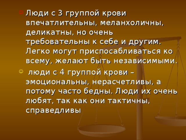 Люди с 3 группой крови впечатлительны, меланхоличны, деликатны, но очень требовательны к себе и другим. Легко могут приспосабливаться ко всему, желают быть независимыми.  люди с 4 группой крови – эмоциональны, нерасчетливы, а потому часто бедны. Люди их очень любят, так как они тактичны, справедливы