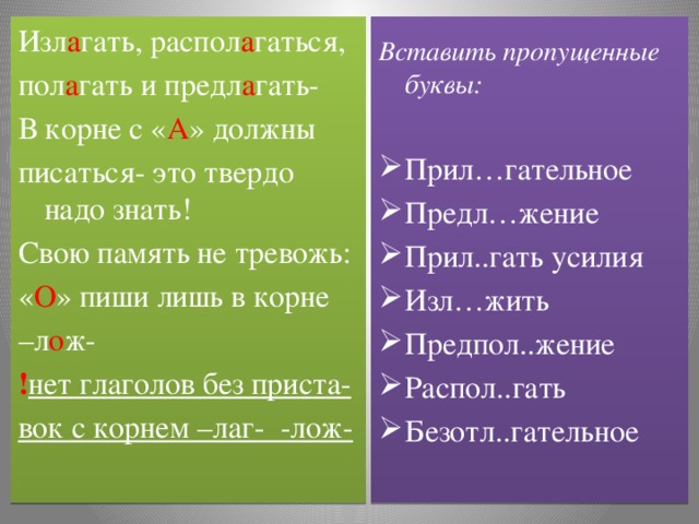 Изл а гать, распол а гаться, Вставить пропущенные буквы: пол а гать и предл а гать- В корне с « А » должны Прил…гательное Предл…жение Прил..гать усилия Изл…жить Предпол..жение Распол..гать Безотл..гательное писаться- это твердо надо знать! Свою память не тревожь: « О » пиши лишь в корне – л о ж- ! нет глаголов без приста- вок с корнем –лаг- -лож-