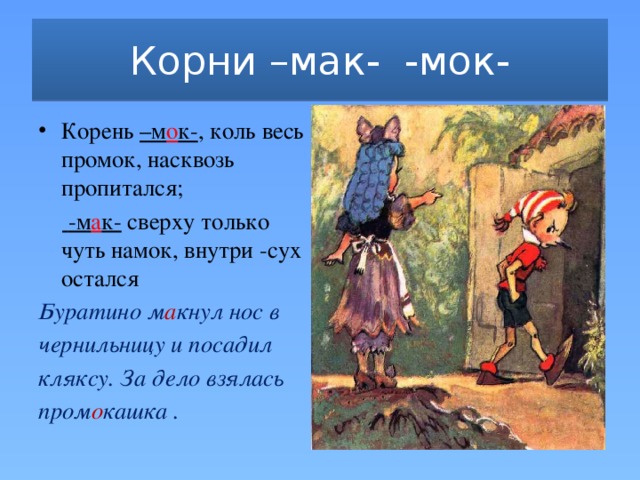 Корни –мак- -мок- Корень –м о к- , коль весь промок, насквозь пропитался;   -м а к- сверху только чуть намок, внутри -сух остался Буратино м а кнул нос в чернильницу и посадил кляксу. За дело взялась пром о кашка .