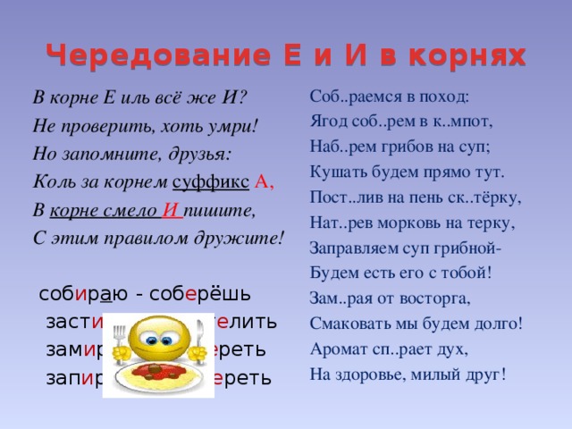 Чередование Е и И в корнях Соб..раемся в поход: В корне Е иль всё же И? Ягод соб..рем в к..мпот, Не проверить, хоть умри! Наб..рем грибов на суп; Но запомните, друзья: Коль за корнем суффикс  А, Кушать будем прямо тут. В корне смело И пишите, Пост..лив на пень ск..тёрку, Нат..рев морковь на терку, С этим правилом дружите! Заправляем суп грибной-  соб и р а ю - соб е рёшь Будем есть его с тобой! Зам..рая от восторга,  заст и л а ю – пост е лить  зам и р а ет – зам е реть Смаковать мы будем долго!  зап и р а ть - зап е реть Аромат сп..рает дух, На здоровье, милый друг!