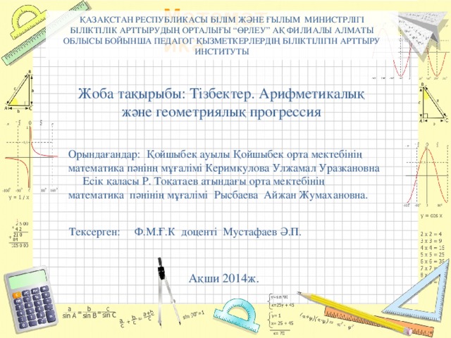 ҚАЗАҚСТАН РЕСПУБЛИКАСЫ БІЛІМ ЖӘНЕ ҒЫЛЫМ МИНИСТРЛІГІ  БІЛІКТІЛІК АРТТЫРУДЫҢ ОРТАЛЫҒЫ “ӨРЛЕУ” АҚ ФИЛИАЛЫ АЛМАТЫ ОБЛЫСЫ БОЙЫНША ПЕДАГОГ ҚЫЗМЕТКЕРЛЕРДІҢ БІЛІКТІЛІГІН АРТТЫРУ ИНСТИТУТЫ Жоба тақырыбы: Тізбектер. Арифметикалық және геометриялық прогрессия Орындағандар: Қойшыбек ауылы Қойшыбек орта мектебінің математика пәнінң мұғалімі Керимкулова Улжамал Уразкановна  Есік қаласы Р. Тоқатаев атындағы орта мектебінің математика пәнінің мұғалімі Рысбаева Айжан Жумахановна. Тексерген: Ф.М.Ғ.К доценті Мустафаев Ә.П. Ақши 2014ж.