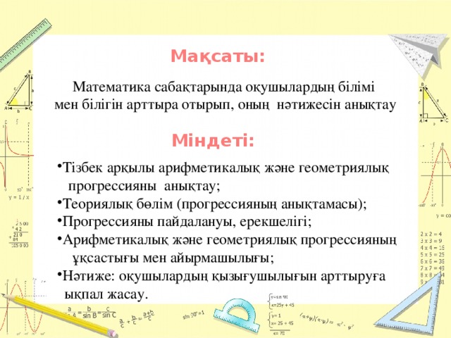 Мақсаты: Математика сабақтарында оқушылардың білімі мен білігін арттыра отырып, оның нәтижесін анықтау Міндеті: Тізбек арқылы арифметикалық және геометриялық  прогрессияны анықтау; Теориялық бөлім (прогрессияның анықтамасы); Прогрессияны пайдалануы, ерекшелігі; Арифметикалық және геометриялық прогрессияның  ұқсастығы мен айырмашылығы; Нәтиже: оқушылардың қызығушылығын арттыруға  ықпал жасау.