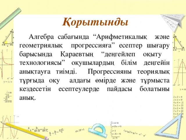 Қорытынды  Алгебра сабағында “Арифметикалық және геометриялық прогрессияға” есептер шығару барысында Қараевтың “деңгейлеп оқыту технологиясы” оқушылардың білім деңгейін анықтауға тиімді. Прогрессияны теориялық тұрғыда оқу алдағы өмірде және тұрмыста кездесетін есептеулерде пайдасы болатыны анық.