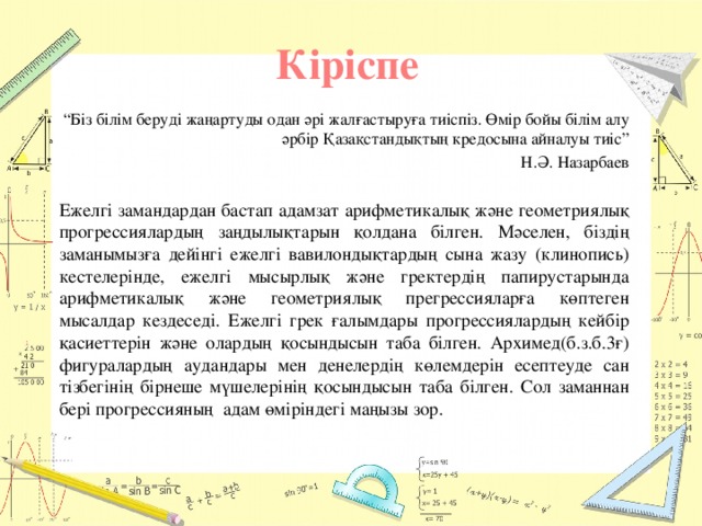 Кіріспе “ Біз білім беруді жаңартуды одан әрі жалғастыруға тиіспіз. Өмір бойы білім алу әрбір Қазақстандықтың кредосына айналуы тиіс” Н.Ә. Назарбаев   Ежелгі замандардан бастап адамзат арифметикалық және геометриялық прогрессиялардың заңдылықтарын қолдана білген. Мәселен, біздің заманымызға дейінгі ежелгі вавилондықтардың сына жазу (клинопись) кестелерінде, ежелгі мысырлық және гректердің папирустарында арифметикалық және геометриялық прегрессияларға көптеген мысалдар кездеседі. Ежелгі грек ғалымдары прогрессиялардың кейбір қасиеттерін және олардың қосындысын таба білген. Архимед(б.з.б.3ғ) фигуралардың аудандары мен денелердің көлемдерін есептеуде сан тізбегінің бірнеше мүшелерінің қосындысын таба білген. Сол заманнан бері прогрессияның адам өміріндегі маңызы зор.