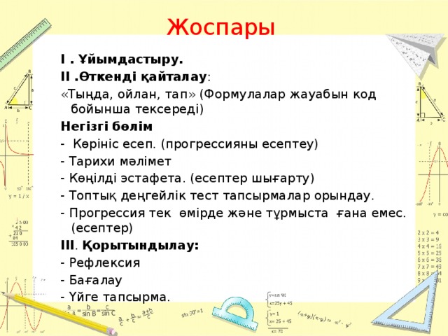 Жоспары І . Ұйымдастыру. ІІ .Өткенді қайталау : «Тыңда, ойлан, тап» (Формулалар жауабын код бойынша тексереді) Негізгі бөлім - Көрініс есеп. (прогрессияны есептеу) - Тарихи мәлімет - Көңілді эстафета. (есептер шығарту) - Топтық деңгейлік тест тапсырмалар орындау. -  Прогрессия тек өмірде және тұрмыста ғана емес. (есептер) ІІІ . Қорытындылау: - Рефлексия - Бағалау - Үйге тапсырма.