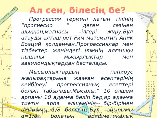 Ал сен, білесің бе?  Прогрессия термині латын тілінің “прогиесио “ деген сөзінен шыққан,мағнасы –ілгері жүру.Бұл атауды алғаш рет Рим математигі Аник Боэций қолданған.Прогрессиялар мен тізбектер жөніндегі ілімнің алғашқы нышаны мысырлықтар мен вавилондықтардан басталады.  Мысырлықтардың папирус жапырақтарына жазған есептерінің кейбіреуі прогрессиянық есептері болып табылады.Мысалы,” 10 өлшем арпаны 10 адамға бөліп бер,әр адамға тиетін арпа өлшемінің бір-бірінен айырымы 1/8 болсын.”Бұл –айырымы d=1/8 болатын арифметикалық прогрессия.Папируста 1-адамның үлесін табатын ереже келтірілген.Мысырлықтар бұл ережені қалай тапқаны белгісіз.