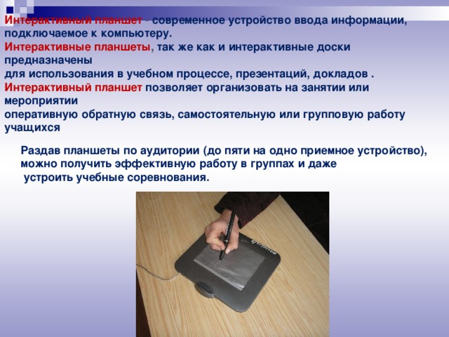 Интерактивный планшет  - современное устройство ввода информации, подключаемое к компьютеру. Интерактивные планшеты , так же как и интерактивные доски предназначены для использования в учебном процессе, презентаций, докладов . Интерактивный планшет позволяет организовать на занятии или мероприятии оперативную обратную связь, самостоятельную или групповую работу учащихся   Раздав планшеты по аудитории (до пяти на одно приемное устройство), можно получить эффективную работу в группах и даже  устроить учебные соревнования.