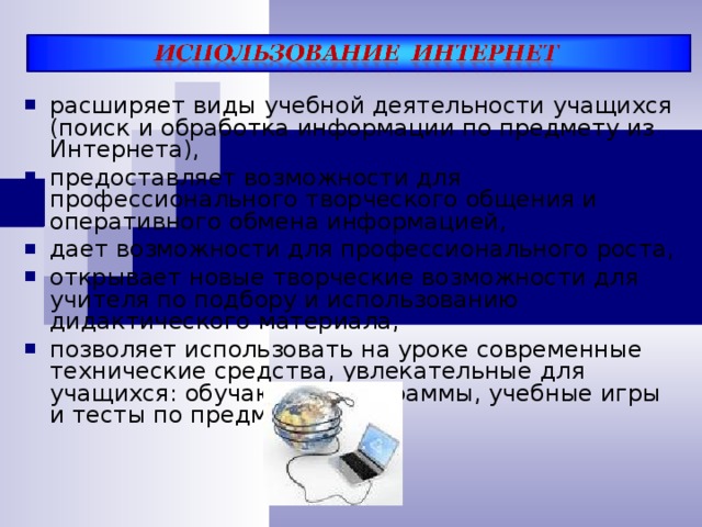 расширяет виды учебной деятельности учащихся (поиск и обработка информации по предмету из Интернета), предоставляет возможности для профессионального творческого общения и оперативного обмена информацией, дает возможности для профессионального роста, открывает новые творческие возможности для учителя по подбору и использованию дидактического материала, позволяет использовать на уроке современные технические средства, увлекательные для учащихся: обучающие программы, учебные игры и тесты по предмету