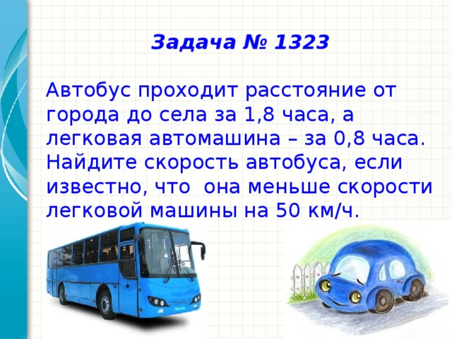 Задача № 1323  Автобус проходит расстояние от города до села за 1,8 часа, а легковая автомашина – за 0,8 часа. Найдите скорость автобуса, если известно, что она меньше скорости легковой машины на 50 км/ч.