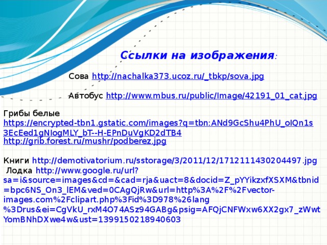 Ссылки на изображения :  Сова http://nachalka373.ucoz.ru/_tbkp/sova.jpg Автобус http://www.mbus.ru/public/Image/42191_01_cat.jpg Грибы белые https://encrypted-tbn1.gstatic.com/images?q=tbn:ANd9GcShu4PhU_oIQn1s3EcEed1gNIogMLY_bT--H-EPnDuVgKD2dTB4 http://grib.forest.ru/mushr/podberez.jpg   Книги http://demotivatorium.ru/sstorage/3/2011/12/1712111430204497.jpg   Лодка http://www.google.ru/url?sa=i&source=images&cd=&cad=rja&uact=8&docid=Z_pYYikzxfXSXM&tbnid=bpc6NS_On3_lEM&ved=0CAgQjRw&url=http%3A%2F%2Fvector-images.com%2Fclipart.php%3Fid%3D978%26lang%3Drus&ei=CgVkU_rxM4O74ASz94GABg&psig=AFQjCNFWxw6XX2gx7_zWwtYomBNhDXwe4w&ust=1399150218940603 18