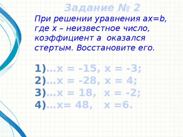 Задание № 2 При решении уравнения ax=b, где x – неизвестное число, коэффициент a оказался стертым. Восстановите его. … х = -15, x = -3; … x = -28, x = 4; … x = 18, x = -2; … x= 48, x =6.
