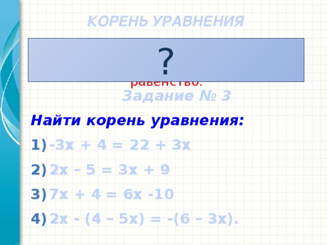 КОРЕНЬ УРАВНЕНИЯ ? Число,при подстановке которого в уравнение, оно обращается в верное равенство. Задание № 3 Найти корень уравнения: -3x + 4 = 22 + 3x 2x – 5 = 3x + 9 7x + 4 = 6x -10 2x - (4 – 5x) = -(6 – 3x).
