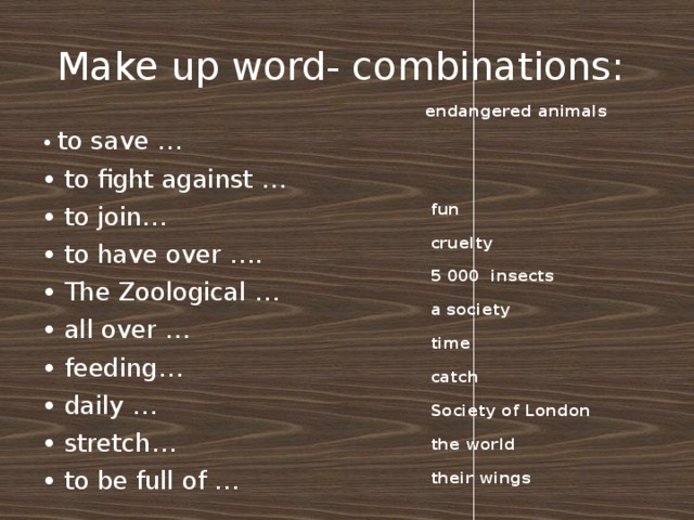 Make up word- combinations:  endangered animals   fun  cruelty  5 000 insects  a society  time  catch  Society of London  the world  their wings • to save … • to fight against … • to join …  • to have over ….  • The Zoological … • all over … • feeding …  • daily … • stretch …  • to be full of …