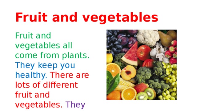 Fruit and vegetables Fruit and vegetables all come from plants. They keep you healthy. There are lots of different fruit and vegetables. They grow in different parts of the world.