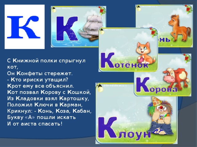 С К нижной полки спрыгнул кот,  Он К онфеты стережет.  - К то ириски утащил?  К рот ему все объяснил.  К от позвал К орову с К ошкой,  Из К ладовки взял К артошку,  Положил К лючи в К арман,  Крикнул: - К онь, К оза, К абан,  Букву «А» пошли искать  И от аиста спасать!