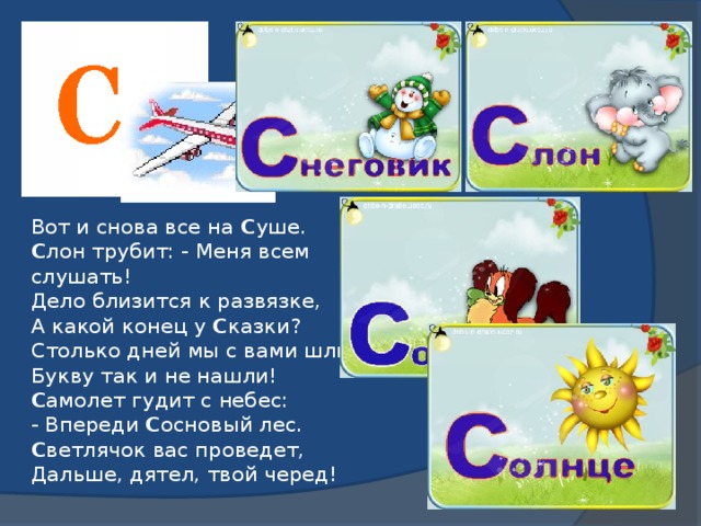 Вот и снова все на С уше.  С лон трубит: - Меня всем слушать!  Дело близится к развязке,  А какой конец у С казки?  Столько дней мы с вами шли,  Букву так и не нашли!  С амолет гудит с небес:  - Впереди С основый лес.  С ветлячок вас проведет,  Дальше, дятел, твой черед!