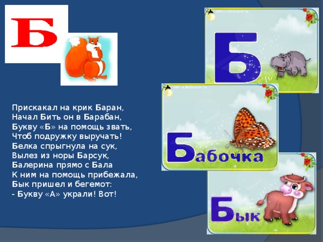 Прискакал на крик Б аран,  Начал Б ить он в Б арабан,  Б укву « Б » на помощь звать,  Чтоб подружку выручать!  Б елка спрыгнула на сук,  Вылез из норы Б арсук,  Б алерина прямо с Б ала  К ним на помощь прибежала,  Б ык пришел и бегемот:  - Б укву «А» украли! Вот!