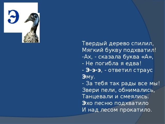 Твердый дерево спилил,  Мягкий букву подхватил!  -Ах, - сказала буква «А»,  - Не погибла я едва!  - Э-э-э , - ответил страус Э му.  - За тебя так рады все мы!  Звери пели, обнимались,  Танцевали и смеялись.  Э хо песню подхватило  И над лесом прокатило.