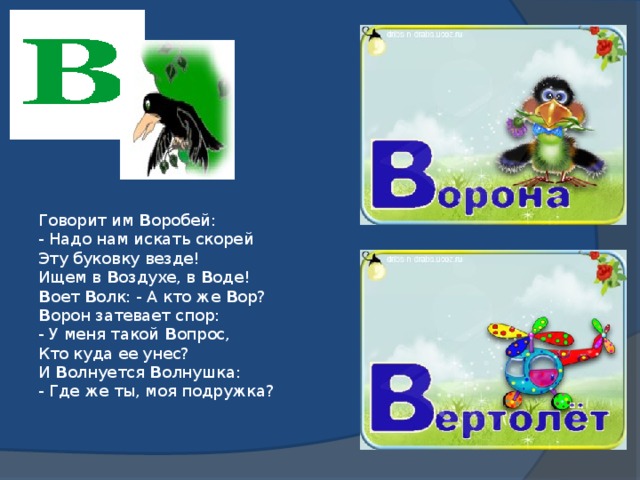 Говорит им В оробей:  - Надо нам искать скорей  Эту буковку везде!  Ищем в В оздухе, в В оде!  В оет В олк: - А кто же В ор?  В орон затевает спор:  - У меня такой В опрос,  Кто куда ее унес?  И В олнуется В олнушка:  - Где же ты, моя подружка?