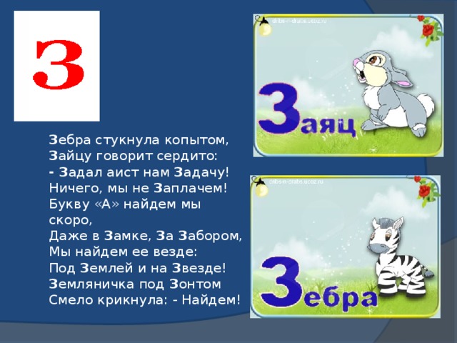 З ебра стукнула копытом,  З айцу говорит сердито:  - З адал аист нам З адачу!  Ничего, мы не З аплачем!  Букву «А» найдем мы скоро,  Даже в З амке, З а З абором,  Мы найдем ее везде:  Под З емлей и на З везде!  З емляничка под З онтом  Смело крикнула: - Найдем!