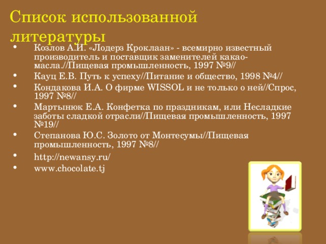 Список использованной литературы Козлов А.И. «Лодерз Кроклаан» - всемирно известный производитель и поставщик заменителей какао-масла.//Пищевая промышленность, 1997 №9// Кауц Е.В. Путь к успеху//Питание и общество, 1998 №4// Кондакова И.А. О фирме WISSOL и не только о ней//Спрос, 1997 №8// Мартынюк Е.А. Конфетка по праздникам, или Несладкие заботы сладкой отрасли//Пищевая промышленность, 1997 №19// Степанова Ю.С. Золото от Монтесумы//Пищевая промышленность, 1997 №8// http://newansy.ru/    www.chocolate.tj