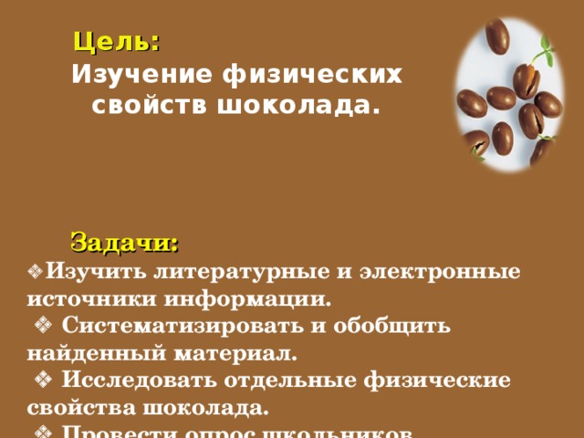 Цель: Изучение физических свойств шоколада.             Задачи:   Изучить литературные и электронные источники информации.    Систематизировать и обобщить найденный материал.    Исследовать отдельные физические свойства шоколада.    Провести опрос школьников.    Провести дегустацию шоколада.