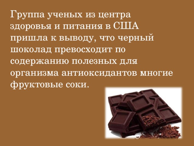 Группа ученых из центра здоровья и питания в США пришла к выводу, что черный шоколад превосходит по содержанию полезных для организма антиоксидантов многие фруктовые соки.