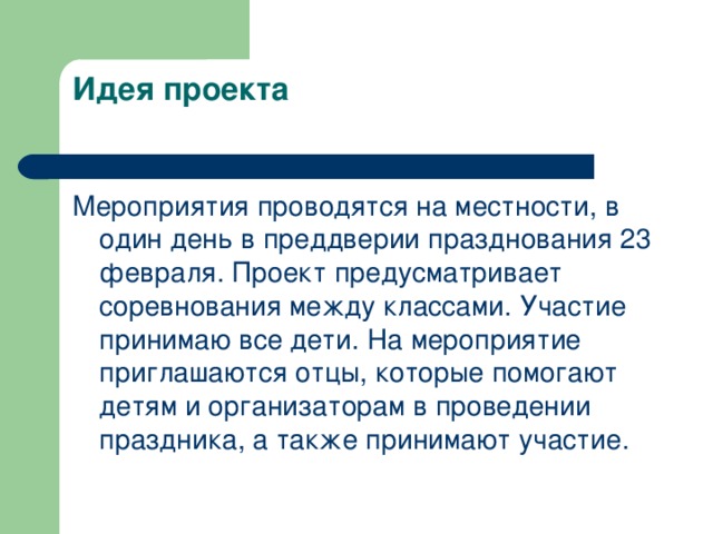 Идея проекта   Мероприятия проводятся на местности, в один день в преддверии празднования 23 февраля. Проект предусматривает соревнования между классами. Участие принимаю все дети. На мероприятие приглашаются отцы, которые помогают детям и организаторам в проведении праздника, а также принимают участие.