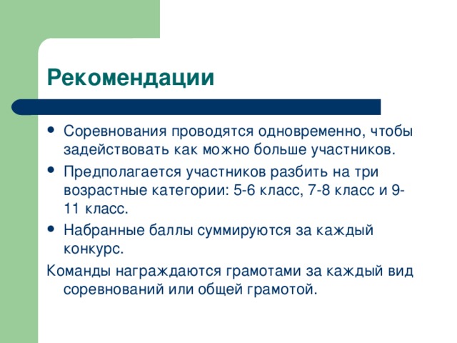 Рекомендации Соревнования проводятся одновременно, чтобы задействовать как можно больше участников. Предполагается участников разбить на три возрастные категории: 5-6 класс, 7-8 класс и 9-11 класс. Набранные баллы суммируются за каждый конкурс. Команды награждаются грамотами за каждый вид соревнований или общей грамотой.