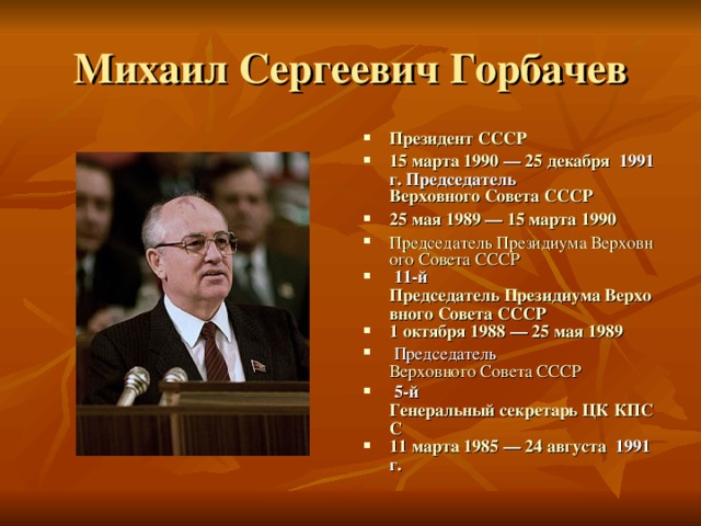 Президент СССР 15 марта   1990  —  25 декабря   1991 г. Председатель  Верховного Совета СССР 25 мая   1989  —  15 марта   1990 Председатель Президиума Верховного Совета СССР  11-й  Председатель Президиума Верховного Совета СССР 1 октября   1988  —  25 мая   1989  Председатель  Верховного Совета СССР  5-й  Генеральный секретарь ЦК КПСС 11 марта   1985  —  24 августа   1991 г.