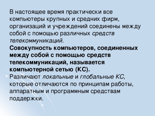 В настоящее время практически все компьютеры крупных и средних фирм, организаций и учреждений соединены между собой с помощью различных средств телекоммуникаций. Совокупность компьютеров, соединенных между собой с помощью средств телекоммуникаций, называется компьютерной сетью (КС). Различают локальные и глобальные КС, которые отличаются по принципам работы, аппаратным и программным средствам поддержки.