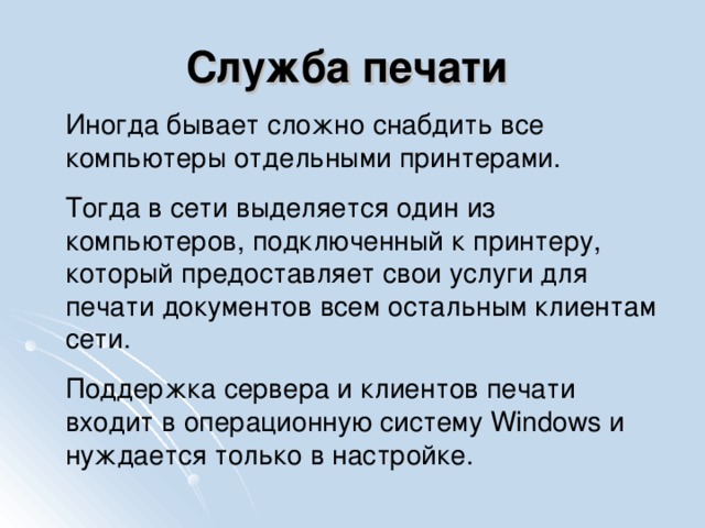 Служба печати  Иногда бывает сложно снабдить все компьютеры отдельными принтерами. Тогда в сети выделяется один из компьютеров, подключенный к принтеру, который предоставляет свои услуги для печати документов всем остальным клиентам сети. Поддержка сервера и клиентов печати входит в операционную систему Windows и нуждается только в настройке.