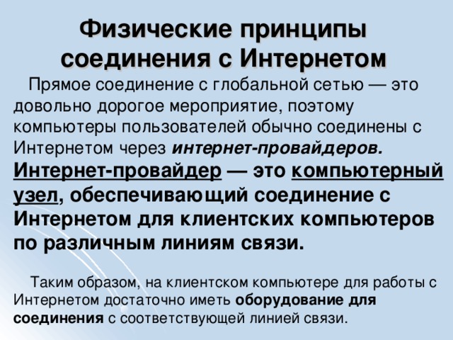 Физические принципы соединения с Интернетом  Прямое соединение с глобальной сетью — это довольно дорогое мероприятие, поэтому компьютеры пользователей обычно соединены с Интернетом через интернет-провайдеров. Интернет-провайдер — это компьютерный узел , обеспечивающий соединение с Интернетом для клиентских компьютеров по различным линиям связи.  Таким образом, на клиентском компьютере для работы с Интернетом достаточно иметь оборудование для  соединения с соответствующей линией связи.