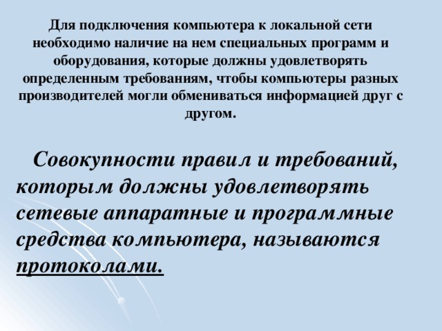 Для подключения компьютера к локальной сети необходимо наличие на нем специальных программ и оборудования, которые должны удовлетворять определенным требованиям, чтобы компьютеры разных производителей могли обмениваться информацией друг с другом.   Совокупности правил и требований, которым должны удовлетворять сетевые аппаратные и программные средства компьютера, называются протоколами.