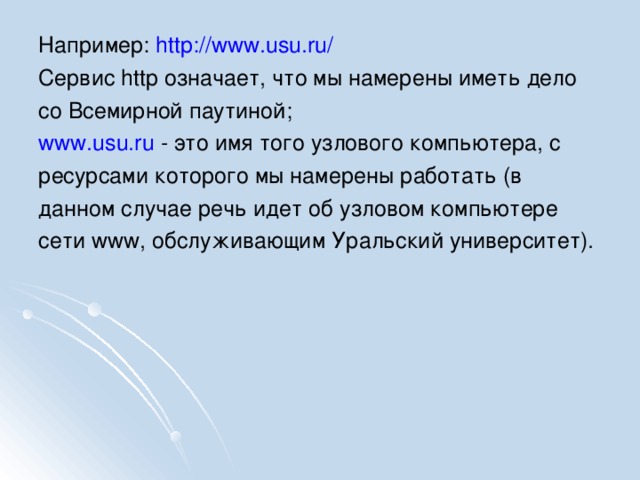 Например: http://www.usu.ru/ Сервис http означает, что мы намерены иметь дело со Всемирной паутиной; www.usu.ru - это имя того узлового компьютера, с ресурсами которого мы намерены работать (в данном случае речь идет об узловом компьютере сети www, обслуживающим Уральский университет).
