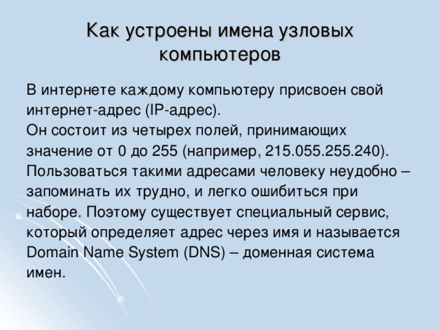 Как устроены имена узловых компьютеров В интернете каждому компьютеру присвоен свой интернет-адрес (IP-адрес). Он состоит из четырех полей, принимающих значение от 0 до 255 (например, 215.055.255.240). Пользоваться такими адресами человеку неудобно – запоминать их трудно, и легко ошибиться при наборе. Поэтому существует специальный сервис, который определяет адрес через имя и называется Domain Name System (DNS) – доменная система имен.