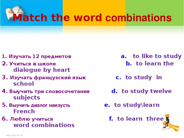 Match the word  combinations     1. Изучать 12 предметов   a.  to like to study 2 . Учиться в школе  b. to learn the dialogue by heart 3. Изучать французский язык  c. to study in school 4 . Выучить три словосочетания   d. to study twelve subjects 5 . Выучить диалог наизусть  e.  to study\learn French 6. Люблю учиться  f. to learn three word combinations