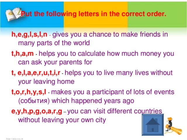 Put the following letters in the correct order. h,e,g,l,s,I,n –  gives you a chance to make friends in many parts of the world t,h,a,m  - helps you to calculate how much money you can ask your parents for t, e,l,a,e,r,u,t,i,r - helps you to live many lives without your leaving home t,o,r,h,y,s,I  - makes you a participant of lots of events ( события) which happened years ago e,y,h,p,g,o,a,r,g – you can visit different countries without leaving your own city