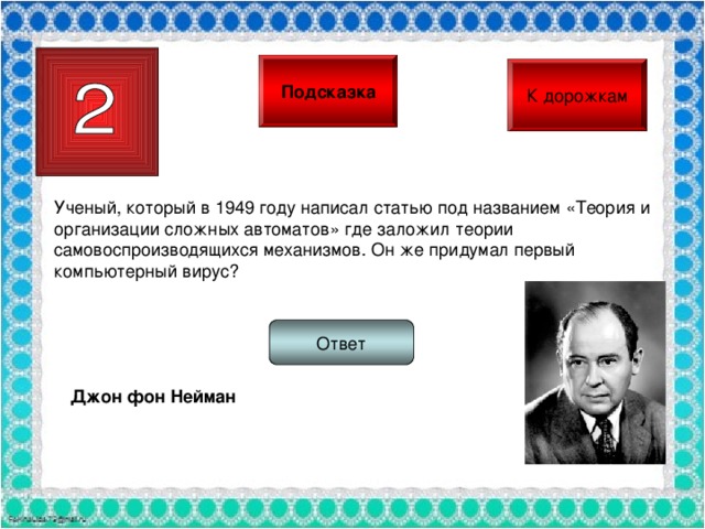 Подсказка К дорожкам Ученый, который в 1949 году написал статью под названием «Теория и организации сложных автоматов» где заложил теории самовоспроизводящихся механизмов. Он же придумал первый компьютерный вирус? Ответ Джон фон Нейман